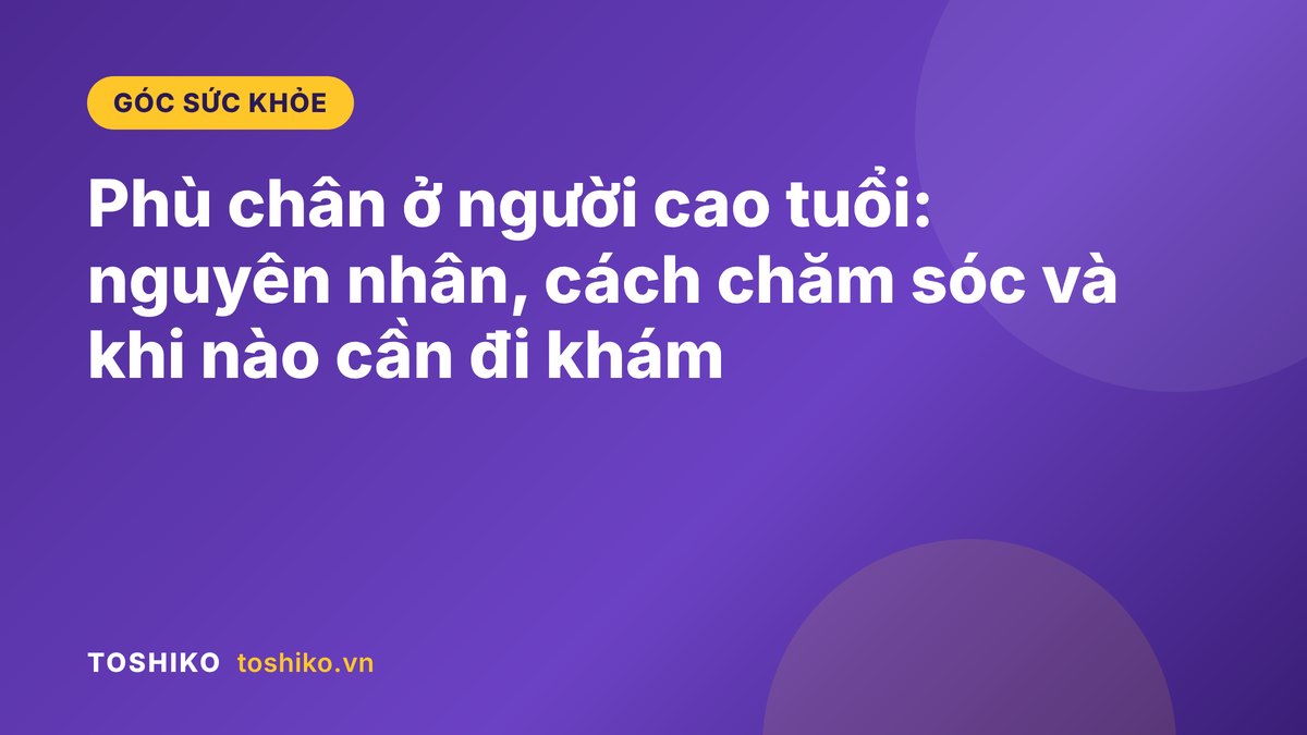Phù chân ở người cao tuổi: nguyên nhân, cách chăm sóc và khi nào cần đi khám